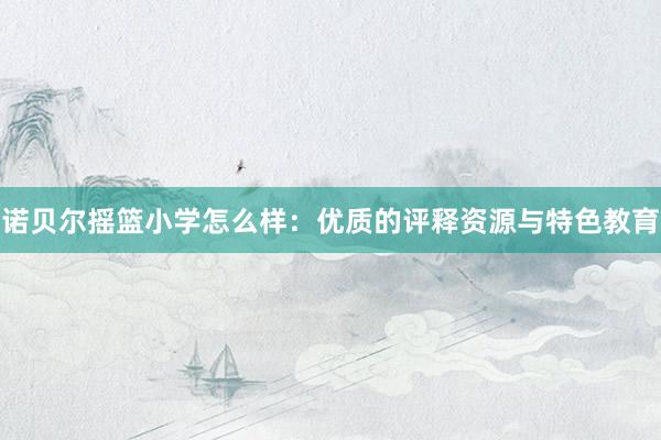 诺贝尔摇篮小学怎么样：优质的评释资源与特色教育